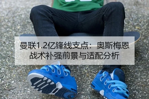 曼联1.2亿锋线支点：奥斯梅恩战术补强前景与适配分析
